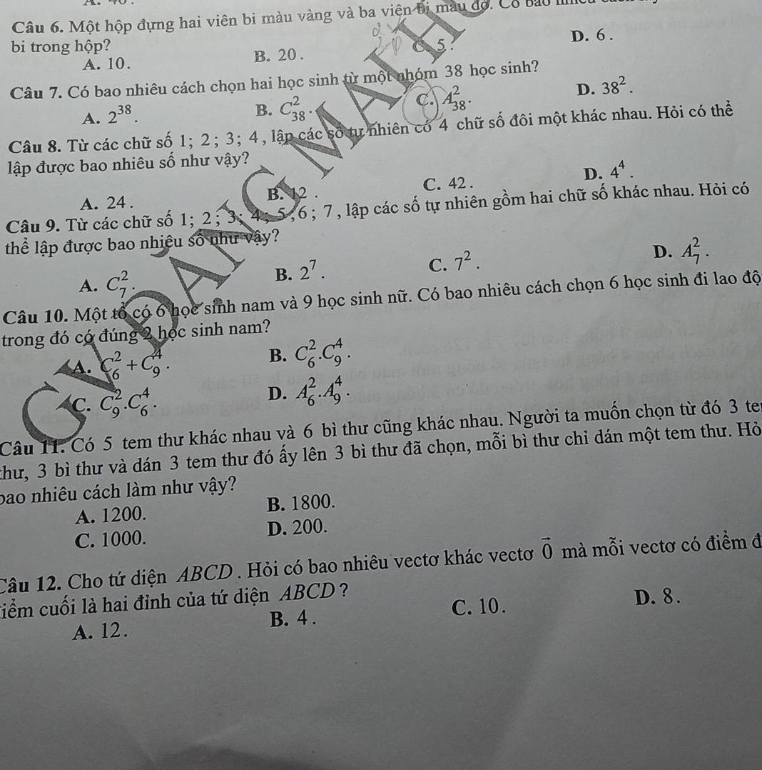 Một hộp đựng hai viên bi màu vàng và ba viên bị màu đó. Có bao I
D. 6 .
bi trong hộp? 5
A. 10. B. 20 .
Câu 7. Có bao nhiêu cách chọn hai học sinh từ một nhóm 38 học sinh?
A. 2^(38).
B. C_(38)^2.
C. A_(38)^2.
D. 38^2.
Câu 8. Từ các chữ số 1;2; 3; 4, lập các số tự nhiên có 4 chữ số đôi một khác nhau. Hỏi có thể
lập được bao nhiêu số như vậy?
D. 4^4.
A. 24 . B. 12 . C. 42 .
Câu 9. Từ các chữ số 1; 2 ;3; 4; 5, 6 ; 7 , lập các số tự nhiên gồm hai chữ số khác nhau. Hỏi có
thể lập được bao nhiệu số như vậy?
D. A_7^(2.
A. C_7^2.
B. 2^7).
C. 7^2.
Câu 10. Một tổ có 6 học sinh nam và 9 học sinh nữ. Có bao nhiêu cách chọn 6 học sinh đi lao độ
trong đó có đúng 2 học sinh nam?
A. C_6^(2+C_9^4.
B. C_6^2.C_9^4.
C. C_9^2.C_6^4.
D. A_6^2.A_9^4.
Câu 11. Có 5 tem thư khác nhau và 6 bì thư cũng khác nhau. Người ta muốn chọn từ đó 3 te
thư, 3 bì thư và dán 3 tem thư đó ấy lên 3 bì thư đã chọn, mỗi bì thư chi dán một tem thư. Hỏ
bao nhiêu cách làm như vậy?
A. 1200. B. 1800.
C. 1000. D. 200.
Câu 12. Cho tứ diện ABCD . Hỏi có bao nhiêu vectơ khác vectơ vector 0) mà mỗi vectơ có điểm đ
C. 10. D. 8 .
tiểm cuối là hai đỉnh của tứ diện ABCD?
A. 12. B. 4 .