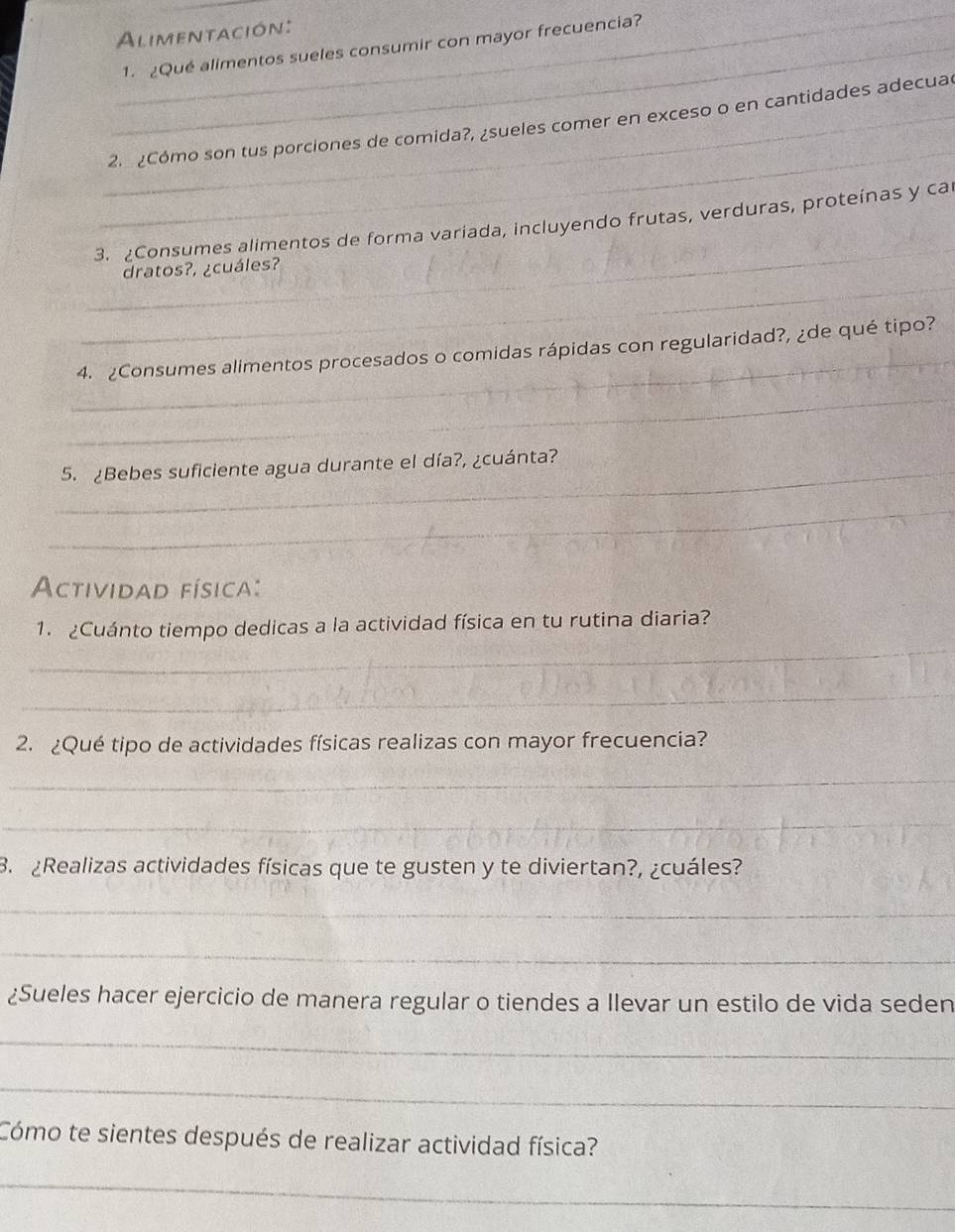 Alimentación: 
_1. ¿Qué alimentos sueles consumir con mayor frecuencia? 
_ 
_2. ¿Cómo son tus porciones de comida?, ¿sueles comer en exceso o en cantidades adecua 
_ 
3. ¿Consumes alimentos de forma variada, incluyendo frutas, verduras, proteínas y ca 
_ 
dratos?, ¿cuáles? 
_ 
4. ¿Consumes alimentos procesados o comidas rápidas con regularidad?, ¿de qué tipo? 
_ 
_5. ¿Bebes suficiente agua durante el día?, ¿cuánta? 
_ 
Actividad física: 
_ 
1. Cuánto tiempo dedicas a la actividad física en tu rutina diaria? 
_ 
2. ¿Qué tipo de actividades físicas realizas con mayor frecuencia? 
_ 
_ 
B. ¿Realizas actividades físicas que te gusten y te diviertan?, ¿cuáles? 
_ 
_ 
¿Sueles hacer ejercicio de manera regular o tiendes a Ilevar un estilo de vida seden 
_ 
_ 
Cómo te sientes después de realizar actividad física? 
_