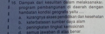 Dampak dari kesulitan dalam melaksanakar.
program pembangunan di daerah dengan
hambatan kondisi geografis yaitu ....
a. kurangnya akses pendidikan dan kesehatan
b. keterbatasan sumber daya alam
c. peningkatan tingkat kemiskinan
d. semua jawaban di atas benar