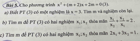 Bài 5, Cho phương trình x^2+(m+2)x+2m=0(3). 
a) Biết PT (3) có một nghiệm là x=3. Tìm m và nghiệm còn lại. 
b) Tìm m để PT (3) có hai nghiệm x_1; x_2 thỏa mãn frac x_1x_2+frac x_2x_1=2. 
c) Tìm m đề PT(3) có hai nghiệm x_1; x_2 thỏa mãn 2x_1+3x_2=1.