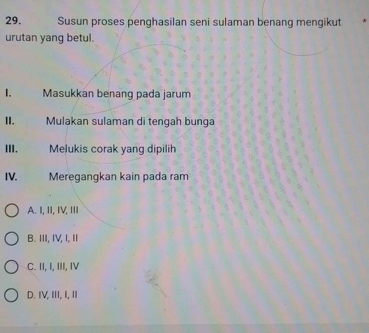 Susun proses penghasilan seni sulaman benang mengikut *
urutan yang betul.
I. Masukkan benang pada jarum
II. Mulakan sulaman di tengah bunga
III. Melukis corak yang dipilih
IV. Meregangkan kain pada ram
A. I, II, IV, III
B. III, IV, I, I
C. II, I, III, IV
D. IV, III, I, I