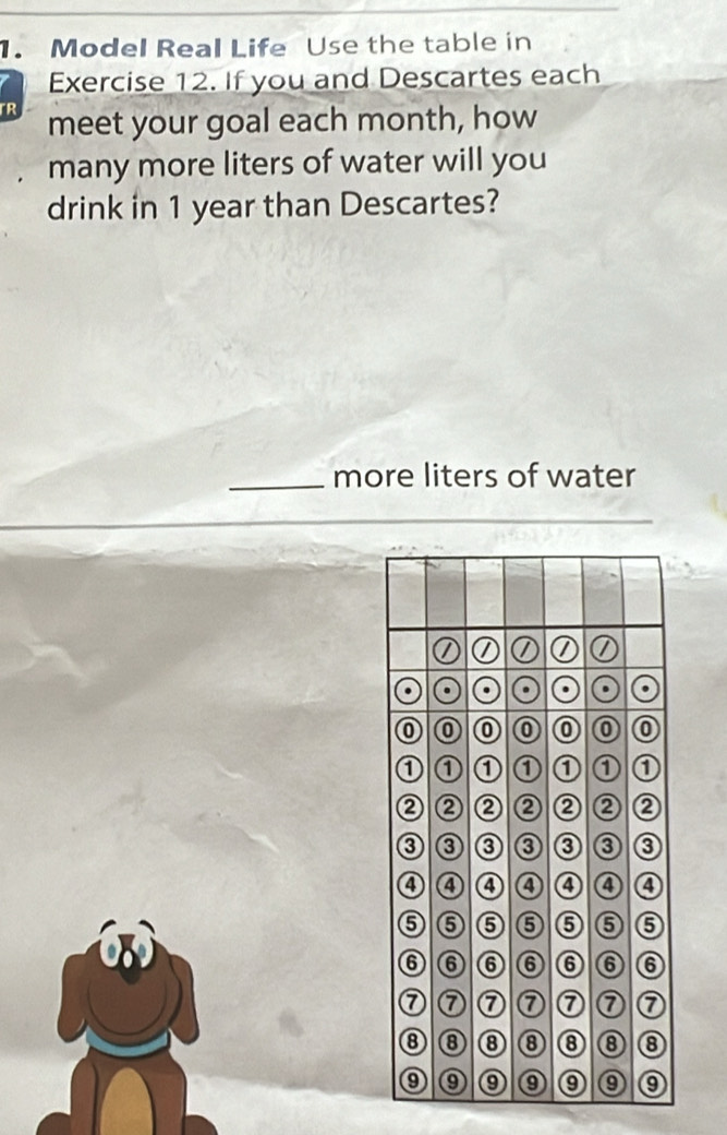 Model Real Life Use the table in 
Exercise 12. If you and Descartes each 
TR meet your goal each month, how 
many more liters of water will you 
drink in 1 year than Descartes? 
_more liters of water 
. . . 
⑥ ⑥ 0 0 
① ① 1 a 0 
② ② ② ② ② 
0 ③ ③ ③ ③ ③ ③ 
4 ④ ④ ④ ④ ④ ④ 
6 ⑤ ⑤ ⑤ ⑤ ⑤ ⑤ 
⑥ ⑥ ⑥ ⑥ ⑥ ⑥ ⑥ 
⑦ ⑦ ⑦⑦⑦ ⑦ ⑦ 
⑧ ⑧ ⑧⑧⑧⑧ ⑧ 
9 ⑨⑨⑨⑨⑨