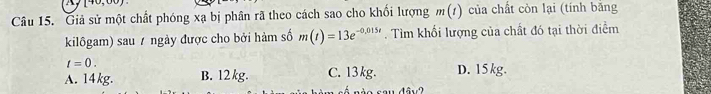 10,00) 
Câu 15. Giả sử một chất phóng xạ bị phần rã theo cách sao cho khối lượng m(t) của chất còn lại (tính bắng
kilôgam) sau / ngày được cho bởi hàm số m(t)=13e^(-0,015t). Tìm khổi lượng của chất đó tại thời điểm
t=0.
A. 14 kg. B. 12 kg. C. 13kg. D. 15kg.