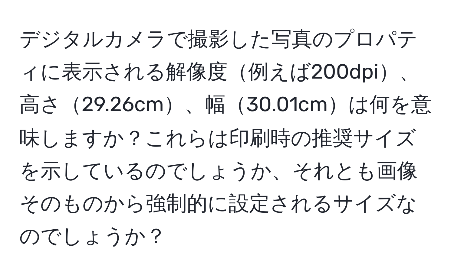 デジタルカメラで撮影した写真のプロパティに表示される解像度例えば200dpi、高さ29.26cm、幅30.01cmは何を意味しますか？これらは印刷時の推奨サイズを示しているのでしょうか、それとも画像そのものから強制的に設定されるサイズなのでしょうか？