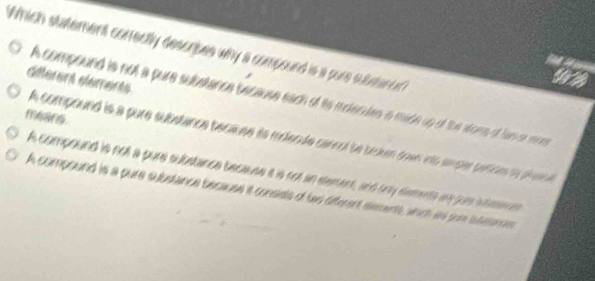 Which statement correctly descripes why a compound is a pure subsano
siferent slements
A compound is not a pure suustance because each of its moentes a mace up of the sore of has or moe
meang.
A compound is a pure substance because to moende cancol be broken town into smper partces ty pien e
A compound is not a pure substance because it is not an stement, and only dements are jure intee es
A compound is a pure substance because iat consists of to afterent sements, anch is pur stearcs