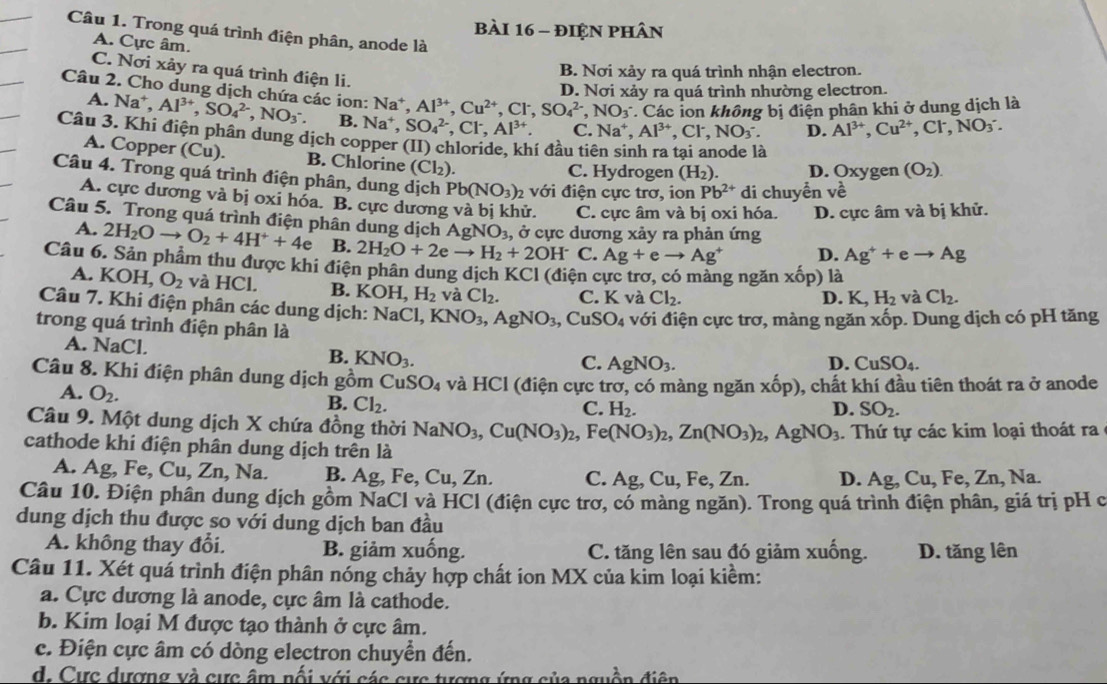 điện phân
Câu 1. Trong quá trình điện phân, anode là
A. Cực âm.
C. Nơi xảy ra quá trình điện li.
B. Nơi xảy ra quá trình nhận electron.
D. Nơi xảy ra quá trình nhường electron.
Câu 2. Cho dung dịch chứa các ion: Na^+,Al^(3+),Cu^(2+),Cl^-,SO_4^((2-),NO_3^- * Các ion không bị điện phân khi ở dung dịch là
A. Na^+),Al^(3+),SO_4^((2-),NO_3^-. B. Na^+). SO_4^((2-),Cl^-),Al^(3+). C. Na^+,Al^(3+),Cl^-,NO_3^(-. D. Al^3+),Cu^(2+),Cl^-,NO_3^(-.
Câu 3. Khi điện phân dung dịch copper (II) chloride, khí đầu tiê
a
A. Copper (Cu). B. Chlorine (Cl_2))
C. Hydrogen (H_2). D. Oxygen (O_2).
Câu 4. Trong quá trình điện phân, dung dịch Pb(NO_3)_2 với điện cực trơ, ion Pb^(2+) di chuyển vhat eoverline 
A. cực dương và bị oxi hóa. B. cực dương và bị khử. C. cực âm và bị oxi hóa. D. cực âm và bị khử.
Câu 5. Trong quá trình điện phân dung dịch AgNO_3 , ở cực dương xảy ra phản ứng
A. 2H_2Oto O_2+4H^++4e B. 2H_2O+2eto H_2+2OH^- C. Ag+eto Ag^+ D. Ag^++eto Ag
Câu 6. Sản phẩm thu được khi điện phân dung dịch KCl (điện cực trợ, có màng ngăn xhat op) là
A. KOI L O_2 và HCl. B. KOH,H_2 và Cl_2. C. K và Cl_2.
D. K,H_2 và Cl_2.
Câu 7. Khi điện phân các dung dịch: NaCl,KNO_3,AgNO_3,CuSO_4
trong quá trình điện phân là với điện cực trơ, màng ngăn xwidehat op. Dung dịch có pH tăng
A. NaCl. B. KNO_3.
C. AgNO_3.
D. CuSO_4.
Câu 8. Khi điện phân dung dịch gồm CuSO_4 và HCl (điện cực trơ, có màng ngăn xhat op) ), chất khí đầu tiên thoát ra ở anode
A. O_2. Cl_2.
B.
C. H_2. D. SO_2.
Câu 9. Một dung dịch X chứa đồng thời NaNO_3,Cu(NO_3)_2,Fe(NO_3)_2,Zn(NO_3)_2,AgNO_3. Thứ tự các kim loại thoát ra
cathode khi điện phân dung dịch trên là
A. Ag, Fe, Cu, Zn, Na. B. Ag, Fe, Cu, Zn. C. Ag, Cu, Fe, Zn. D. Ag,Cu,Fe,Zn,N a
Câu 10. Điện phân dung dịch gồm NaCl và HCl (điện cực trơ, có màng ngăn). Trong quá trình điện phân, giá trị pH c
dung dịch thu được so với dung dịch ban đầu
A. không thay đổi. B. giảm xuống. C. tăng lên sau đó giảm xuống. D. tăng lên
Câu 11. Xét quá trình điện phân nóng chảy hợp chất ion MX của kim loại kiềm:
a. Cực dương là anode, cực âm là cathode.
b. Kim loại M được tạo thành ở cực âm.
c. Điện cực âm có dòng electron chuyển đến.
d. Cực dượng và cực âm nổi với các cực tượng ứng của nguồn điện