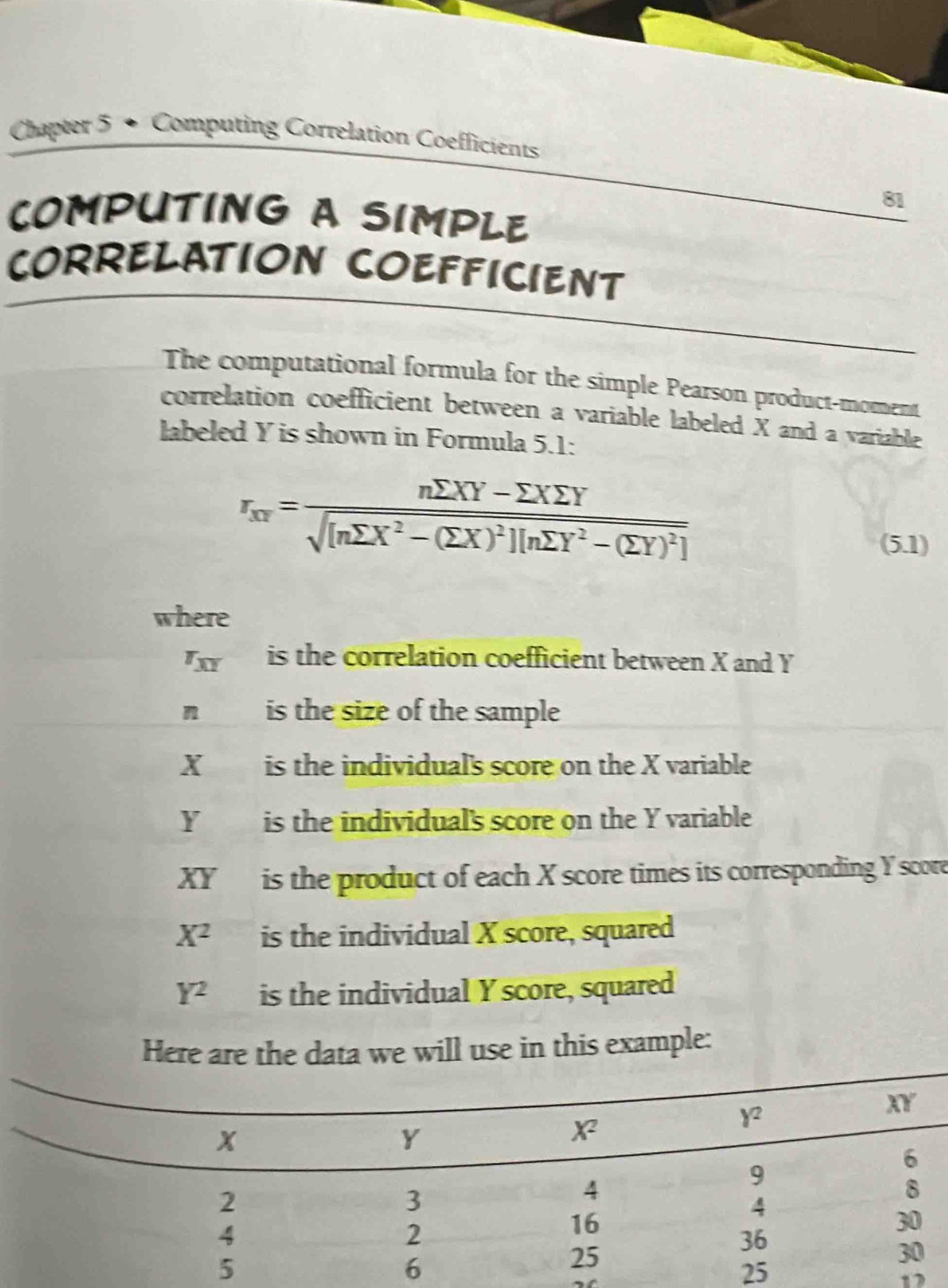 Chapter 5 • Computing Correlation Coefficients
81
COMPUTING A SIMPLE
CORRELATION COEFFICIENT
The computational formula for the simple Pearson product-moment
correlation coefficient between a variable labeled X and a variable
labeled Y is shown in Formula 5.1:
r_xr=frac nsumlimits XY-sumlimits Xsumlimits Ysqrt([nsumlimits X^2-(sumlimits X)^2)][nsumlimits Y^2-(sumlimits Y)^2]
(5.1)
where
r_XY is the correlation coefficient between X and Y
n is the size of the sample
X is the individual's score on the X variable
Y is the individual's score on the Y variable
XY is the product of each X score times its corresponding Y score
X^2 is the individual X score, squared
Y^2 is the individual Y score, squared
Here are the data we will use in this example:
12