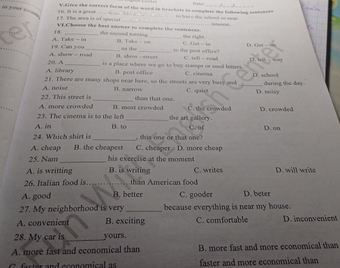 Dae
16. It is a great V.Give the correct form of the word in brackets to complete the following sentences
in your coun . 1?. The arca is of special
_to hve the school so wear . inberes 
VLChoose the best answer to complete the sentences.
18. _the seeond tur ing . _the right.
A. Take — in A. Take - on C e - l D. Get - on
_9. Can you_ us the_ to the post office?
A. show -- road B. show -atrec C. tell — road D. tell - way
_
20. A _is a place where we go to buy stamps or send letters.
A. library B. post office C. cinema
21. There are many shops near here, so the streets are very busy and D. school
A. noise B. narrow C. quiet _D. noisy during the day .
22. This street is _than that one.
_
A. more crowded B. most crowded C. the crowded D. crowded
23. The cinema is to the lef _the art gallery.
A. in B. to C. of D. on
24. Which shirt is _ this one or that one
A. cheap B. the cheapest C. cheaper D. more cheap
25. Nam _his exercise at the moment
A. is writting B. is writing C. writes D. will write
26. Italian food is…_ than American food
A. good B. better C. gooder D. beter
27. My neighborhood is very _because everything is near my house.
A. convenient B. exciting C. comfortable D. inconvenient
28. My car is_ yours .
A. more fast and economical than B. more fast and more economical than
C. faster and economical as faster and more economical than