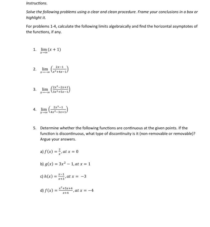 Instructions.
Solve the following problems using a clear and clean procedure. Frame your conclusions in a box or
highlight it.
For problems 1-4, calculate the following limits algebraically and find the horizontal asymptotes of
the functions, if any.
1. limlimits _xto ∈fty (x+1)
2. limlimits _xto -∈fty ( (2x-1)/x^2+4x-1 )
3. limlimits _xto -∈fty ( (2x^2-2x+1)/3x^2+5x-1 )
4. limlimits _xto ∈fty ( (2x^3-1)/4x^2-3x+1 )
5. Determine whether the following functions are continuous at the given points. If the
function is discontinuous, what type of discontinuity is it (non-removable or removable)?
Argue your answers.
a) f(x)= 2/x  ,at x=0
b) g(x)=3x^2-1 , at x=1
c) h(x)= (x-1)/x+3  ,at x=-3
d) f(x)= (x^2+5x+4)/x+4  ,at x=-4