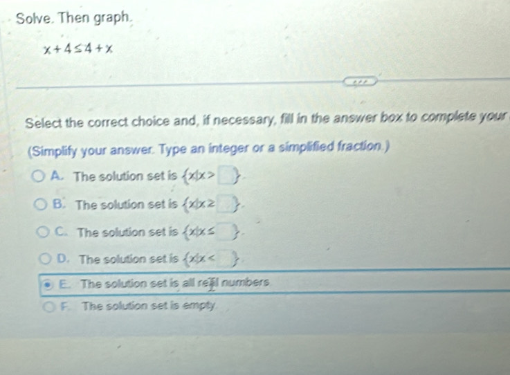 Solve. Then graph.
x+4≤ 4+x
Select the correct choice and, if necessary, fill in the answer box to complete your
(Simplify your answer. Type an integer or a simplified fraction.)
A. The solution set is  x|x>□ .
B. The solution set is  x|x≥ □ 
C. The solution set is  x|x≤ □ .
D. The solution set is  x|x
E. The solution set is all reail numbers.
F The solution set is empty.