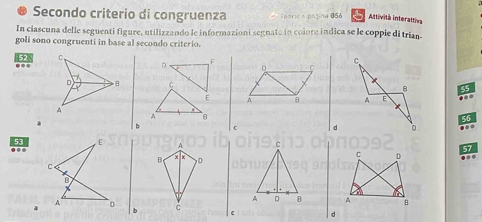 a 
Secondo criterio di congruenza * feoria a página G56 cim Attività interattiva 
In ciascuna delle seguenti figure, utilizzando le informazioni segnate in colore indica se le coppie di trian- 
goli sono congruenti in base al secondo criterio.
52. 
F 
D a 
D C 
C 55
E A B 
.. 
x 
A B
56
a 
b 
c 
d 
to
53
A 
C 
.
57
B × x D 
C D 
a 
A D B A 
B 
a 
b C 
C 
d