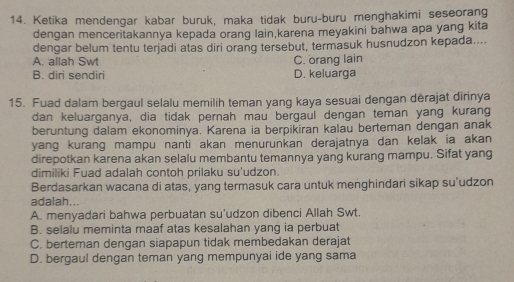 Ketika mendengar kabar buruk, maka tidak buru-buru menghakimi seseorang
dengan menceritakannya kepada orang lain,karena meyakini bahwa apa yang kita
dengar belum tentu terjadi atas diri orang tersebut, termasuk husnudzon kepada....
A. allah Swt C. orang lain
B. diri sendiri D. keluarga
15. Fuad dalam bergaul selalu memilih teman yang kaya sesuai dengan dërajat dirinya
dan keluarganya, dia tidak pernah mau bergaul dengan teman yang kurang
beruntung dalam ekonominya. Karena ia berpikiran kalau berteman dengan anak
yang kurang mampu nanti akan menurunkan derajatnya dan kelak ia akan 
direpotkan karena akan selalu membantu temannya yang kurang mampu. Sifat yang
dimiliki Fuad adalah contoh prilaku su'udzon.
Berdasarkan wacana di atas, yang termasuk cara untuk menghindari sikap su’udzon
adalah...
A. menyadari bahwa perbuatan su'udzon dibenci Allah Swt.
B. selalu meminta maaf atas kesalahan yang ia perbuat
C. berteman dengan siapapun tidak membedakan derajat
D. bergaul dengan teman yang mempunyai ide yang sama