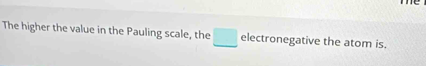 me 
The higher the value in the Pauling scale, the □ electronegative the atom is.