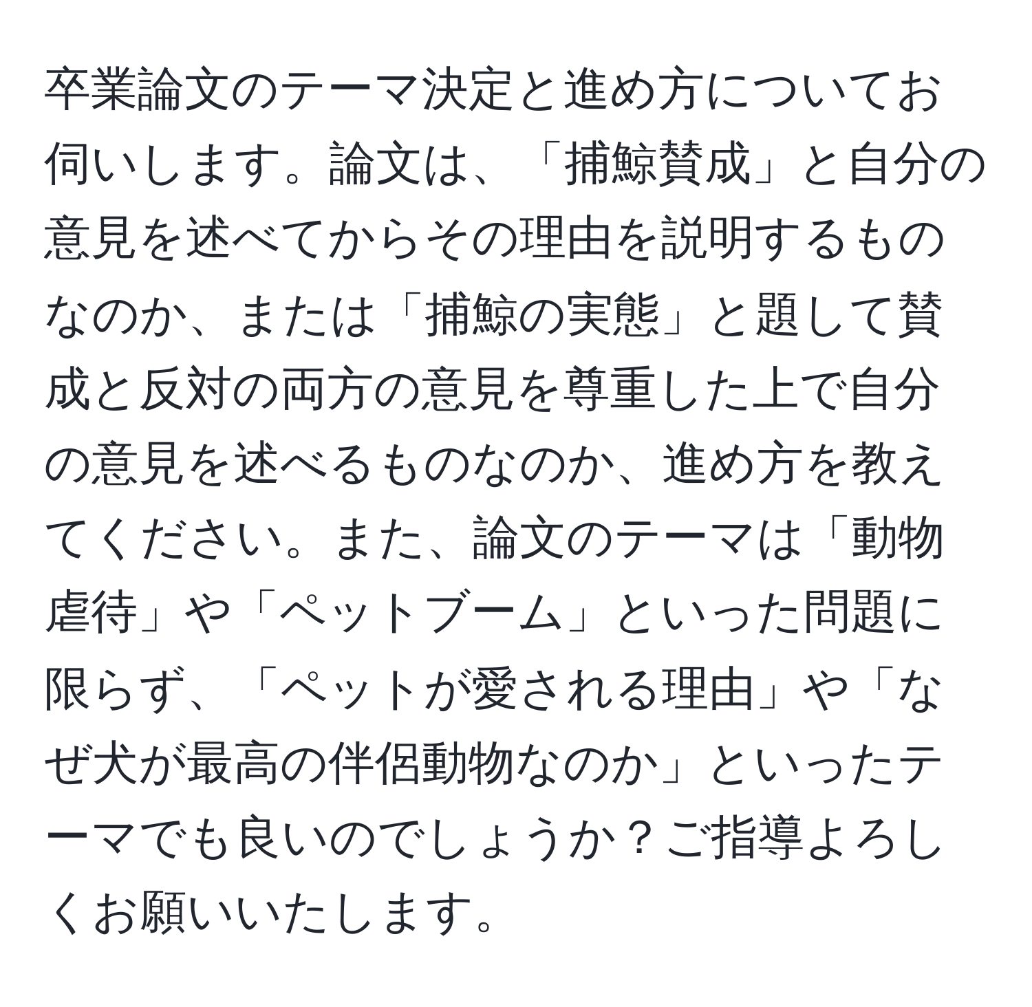 卒業論文のテーマ決定と進め方についてお伺いします。論文は、「捕鯨賛成」と自分の意見を述べてからその理由を説明するものなのか、または「捕鯨の実態」と題して賛成と反対の両方の意見を尊重した上で自分の意見を述べるものなのか、進め方を教えてください。また、論文のテーマは「動物虐待」や「ペットブーム」といった問題に限らず、「ペットが愛される理由」や「なぜ犬が最高の伴侶動物なのか」といったテーマでも良いのでしょうか？ご指導よろしくお願いいたします。