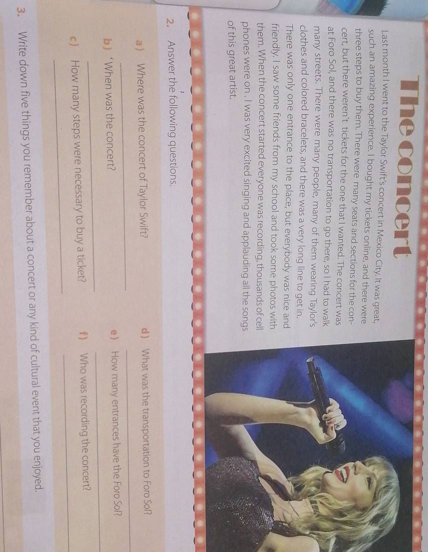 The concert 
Last month I went to the Taylor Swift’s concert in Mexico City. It was great, 
such an amazing experience. I bought my tickets online, and there were 
three steps to buy them. There were many seats and sections for the con- 
cert, but there weren’t tickets for the one that I wanted. The concert was 
at Foro Sol, and there was no transportation to go there, so I had to walk 
many streets. There were many people, many of them wearing Taylor's 
clothes and colored bracelets, and there was a very long line to get in. 
There was only one entrance to the place, but everybody was nice and 
friendly. I saw some friends from my school and took some photos with 
them. When the concert started everyone was recording, thousands of cell 
phones were on . I was very excited singing and applauding all the songs 
of this great artist. 
2. Answer the following questions. 
_ 
a ) Where was the concert of Taylor Swift? d  What was the transportation to Foro Sol? 
_ 
b ‘When was the concert? e ) How many entrances have the Foro Sol? 
_ 
_ 
_ 
_ 
c) How many steps were necessary to buy a ticket? f) Who was recording the concert? 
3. Write down five things you remember about a concert or any kind of cultural event that you enjoyed.