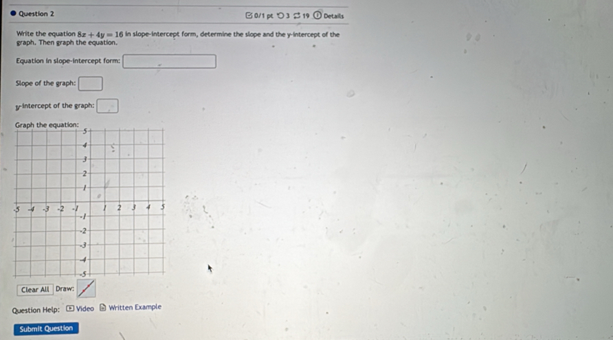 つ 3 % 19 odot Details 
Write the equation 8x+4y=16 in slope-intercept form, determine the slope and the y-intercept of the 
graph. Then graph the equation. 
Equation in slope-intercept form: □ 
Slope of the graph: □ 
yintercept of the graph: □ 
Clear All Draw: 
Question Help: * Video * Written Example 
Submit Question