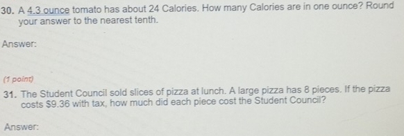 A 4.3 ounce tomato has about 24 Calories. How many Calories are in one ounce? Round 
your answer to the nearest tenth. 
Answer: 
(1 point) 
31. The Student Council sold slices of pizza at lunch. A large pizza has 8 pieces. If the pizza 
costs $9.36 with tax, how much did each piece cost the Student Council? 
Answer: