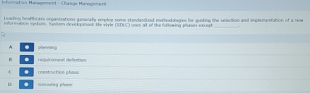 Information Management - Change Management
Leading healthcare organizations generally employ some standardized methedologies for guiding the selection and implementation of a new
information systen. System development lfe style (SDEC) uses all of the following phases except_
A . pían níng
B réquirement définition
C . construction phase
D . removing phese