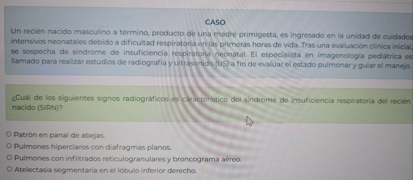 CASO
Un recién nacido masculino a término, producto de una madre primigesta, es ingresado en la unidad de cuidados
intensivos neonatales debido a dificultad respiratoria en las primeras horas de vida. Tras una evaluación clínica inicial,
se sospecha de síndrome de insuficiencia respiratoria neonatal. El especialista en imagenología pediátrica es
llamado para realizar estudios de radiografía y ultrasonido (US) a fin de evaluar el estado pulmonar y guíar el manejo.
¿Cuál de los siguientes signos radiográficos es característico del síndrome de insuficiencia respiratoria del recién
nacido (SIRN)?
Patrón en panal de abejas.
Pulmones hiperclaros con diafragmas planos.
Pulmones con infiltrados reticulogranulares y broncograma aéreo.
Atelectasia segmentaria en el lóbulo inferior derecho.