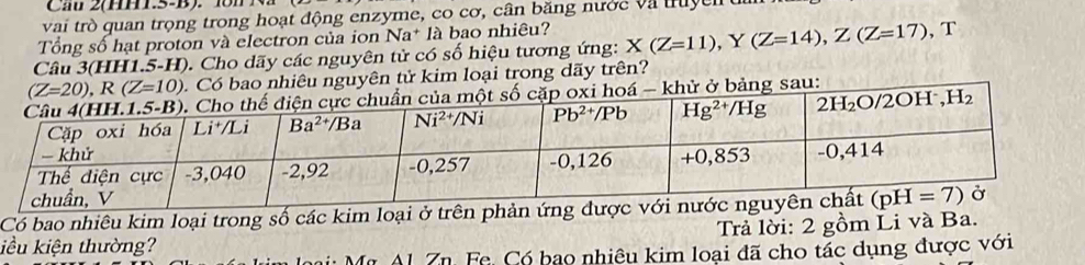 Cau 2(HH1.5-B). 18n N
vai trò quan trọng trong hoạt động enzyme, co cơ, cân băng nước và truyen
Tổng số hạt proton và electron của ion Na* là bao nhiêu?
Câu 3(HH1.5-H). Cho dãy các nguyên tử có số hiệu tương ứng: X(Z=11),Y(Z=14),Z(Z=17) , T
(Z=20),R(Z=10).  Có bao nhiêu nguyên tử kim loại trong dãy trên?
xi hoá - khử ở bảng sau:
Có bao nhiêu kim loại trong số các kim loại ở trên phản ứng đượ
iều kiện thường?  Trả lời: 2 gồm Li và Ba.
Mr Al. Zn. Fe. Có bạo nhiêu kim loại đã cho tác dụng được với