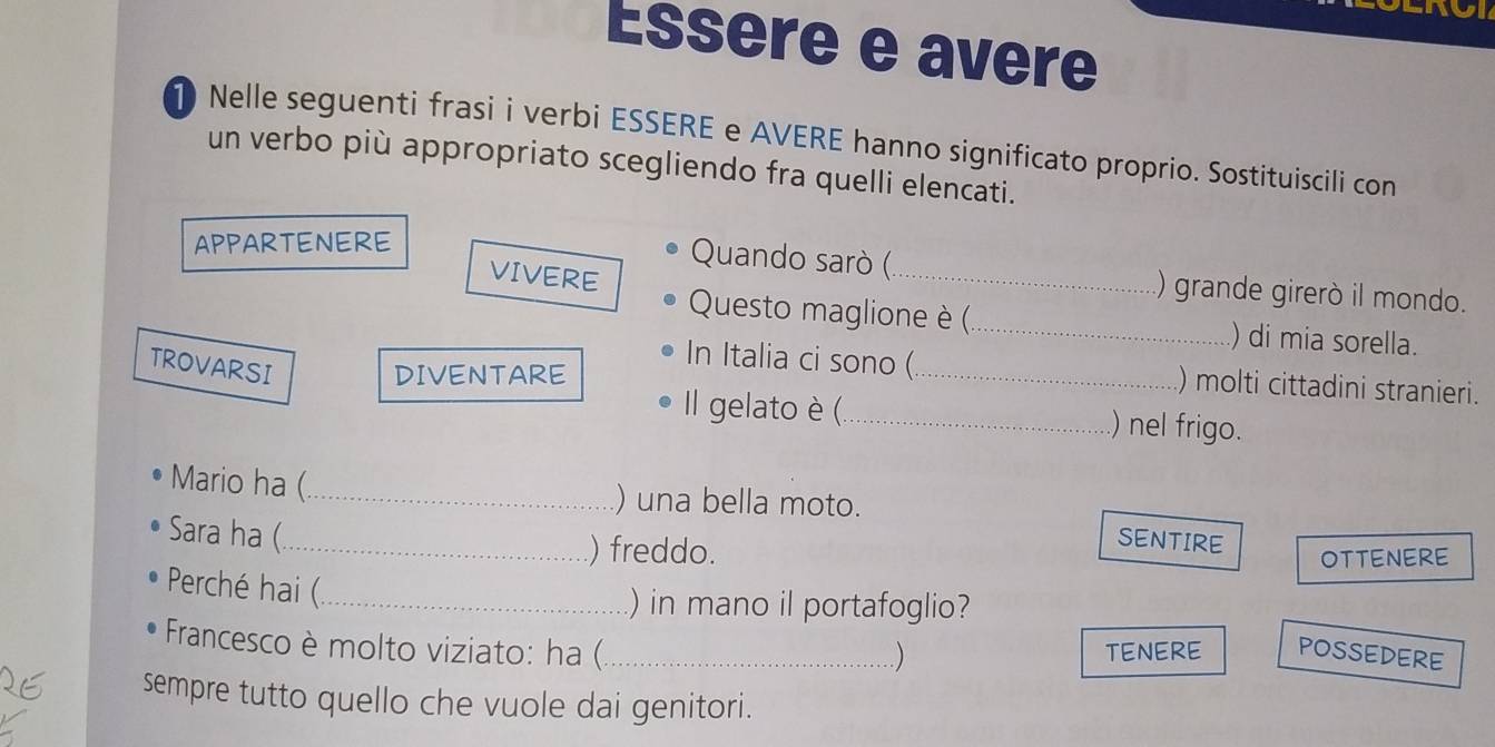 Essère e avere 
1 Nelle seguenti frasi i verbi ESSERE e AVERE hanno significato proprio. Sostituiscili con 
un verbo più appropriato scegliendo fra quelli elencati. 
APPARTENERE 
VIVERE 
Quando sarò (_ ) grande girerò il mondo. 
Questo maglione è (_ ) di mia sorella. 
TROVARSI 
In Italia ci sono (_ ) molti cittadini stranieri. 
DIVENTARE 
Il gelato è (._ ) nel frigo. 
Mario ha (_ ) una bella moto. 
Sara ha (_ 
) freddo. 
SENTIRE 
OTTENERE 
Perché hai (_ 
) in mano il portafoglio? 
Francesco è molto viziato: ha (_ TENERE POSSEDERE 
) 
sempre tutto quello che vuole dai genitori.