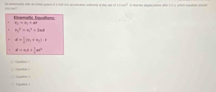 he adtursble with an inital speed of 4.630 m/s acceterates unforly at the rate of30m/v^2 To find the displacement after 5.0 s, which equation should
you kne?
Kinematic Equations:
v_1=v_1+at
v_f^(2=v_1^2+2ad
d=frac 1)2(v_1+v_1)· t
d=v_1t+ 1/2 at^2
Equaton t
Equallen 2
Equstion 3
Equation 4