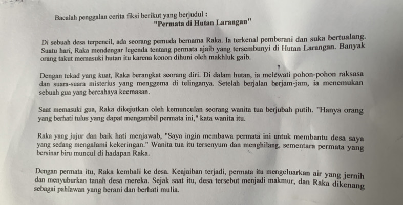 Bacalah penggalan cerita fiksi berikut yang berjudul : 
'Permata di Hutan Larangan' 
Di sebuah desa terpencil, ada seorang pemuda bernama Raka. Ia terkenal pemberani dan suka bertualang. 
Suatu hari, Raka mendengar legenda tentang permata ajaib yang tersembunyi di Hutan Larangan. Banyak 
orang takut memasuki hutan itu karena konon dihuni oleh makhluk gaib. 
Dengan tekad yang kuat, Raka berangkat seorang diri. Di dalam hutan, ia melewati pohon-pohon raksasa 
dan suara-suara misterius yang menggema di telinganya. Setelah berjalan berjam-jam, ia menemukan 
sebuah gua yang bercahaya keemasan. 
Saat memasuki gua, Raka dikejutkan oleh kemunculan seorang wanita tua berjubah putih. "Hanya orang 
yang berhati tulus yang dapat mengambil permata ini," kata wanita itu. 
Raka yang jujur dan baik hati menjawab, "Saya ingin membawa permata ini untuk membantu desa saya 
yang sedang mengalami kekeringan." Wanita tua itu tersenyum dan menghilang, sementara permata yang 
bersinar biru muncul di hadapan Raka. 
Dengan permata itu, Raka kembali ke desa. Keajaiban terjadi, permata itu mengeluarkan air yang jernih 
dan menyuburkan tanah desa mereka. Sejak saat itu, desa tersebut menjadi makmur, dan Raka dikenang 
sebagai pahlawan yang berani dan berhati mulia.