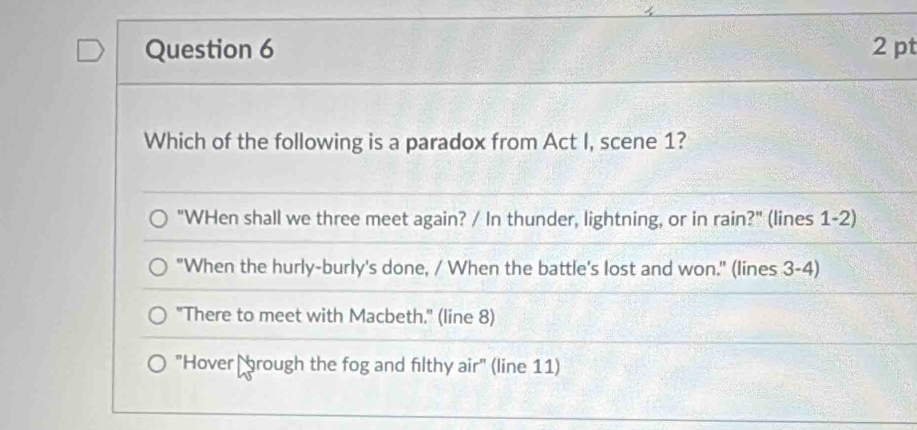 Which of the following is a paradox from Act I, scene 1?
"WHen shall we three meet again? / In thunder, lightning, or in rain?" (lines 1-2)
"When the hurly-burly's done, / When the battle's lost and won." (lines 3-4)
"There to meet with Macbeth." (line 8)
"Hover brough the fog and filthy air" (line 11)