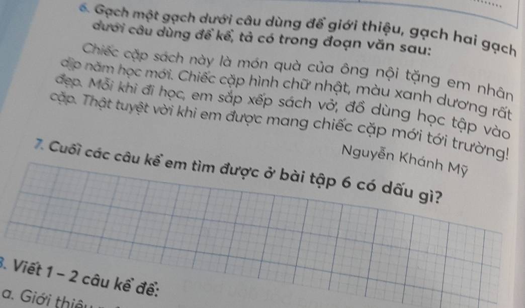 Gạch một gạch dưới câu dùng để giới thiệu, gạch hai gạch 
dưới câu dùng để kể, tả có trong đoạn văn sau: 
Chiếc cặp sách này là món quà của ông nội tặng em nhân 
dịp năm học mới. Chiếc cặp hình chữ nhật, màu xanh dương rất 
đẹp. Mỗi khi đi học, em sắp xếp sách vở, đồ dùng học tập vào 
cậặp. Thật tuyệt vời khi em được mang chiếc cặp mới tới trường! 
Nguyễn Khánh Mỹ 
7. Cuối các câu kể em tìm được ở bài tập 6 có dấu gì? 
3. Viết 1 - 2 câu kể để: 
a. Giới thiêu