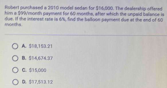 Robert purchased a 2010 model sedan for $16,000. The dealership offered
him a $99/month payment for 60 months, after which the unpaid balance is
due. If the interest rate is 6%, find the balloon payment due at the end of 60
months.
A. $18,153.21
B. $14,674.37
C. $15,000
D. $17,513.12