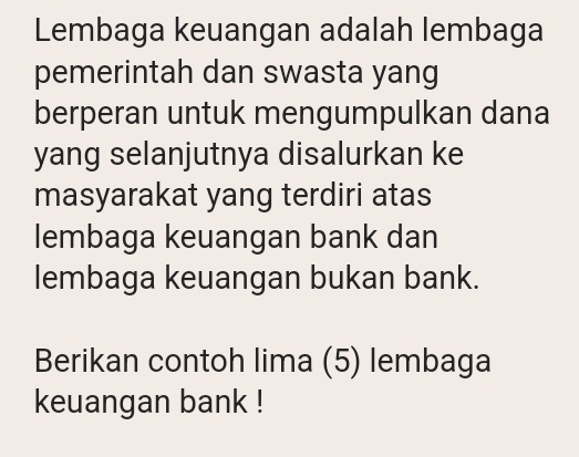 Lembaga keuangan adalah lembaga 
pemerintah dan swasta yang 
berperan untuk mengumpulkan dana 
yang selanjutnya disalurkan ke 
masyarakat yang terdiri atas 
lembaga keuangan bank dan 
lembaga keuangan bukan bank. 
Berikan contoh lima (5) lembaga 
keuangan bank !