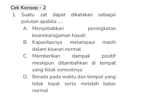 Cek Konsep - 2
1. Suatu zat dapat dikatakan sebagai
polutan apabila ....
A. Menyebabkan peningkatan
keanekaragaman hayati
B. Kapasitasnya melampaui masih
dalam kisaran normal
C. Memberikan dampak positif
meskipun ditambahkan di tempat
yang tidak semestinya
D. Berada pada waktu dan tempat yang
tidak tepat serta melebih batas
normal