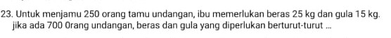 Untuk menjamu 250 orang tamu undangan, ibu memerlukan beras 25 kg dan gula 15 kg. 
jika ada 700 Orang undangan, beras dan gula yang diperlukan berturut-turut ...