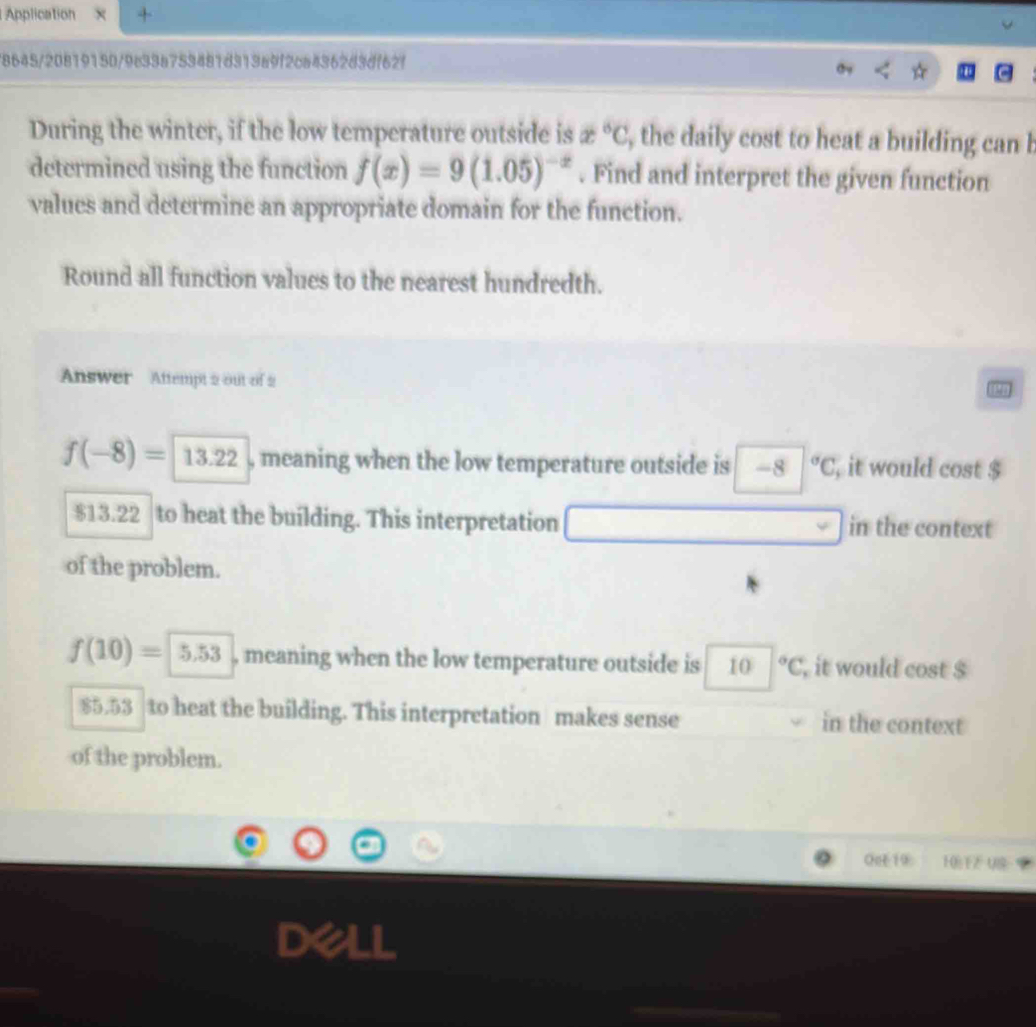 Application +
/8645/20819150/9e33a753481d313a9f2ca4362d3df62f
During the winter, if the low temperature outside is x°C , the daily cost to heat a building can b
determined using the function f(x)=9(1.05)^-x. Find and interpret the given function
values and determine an appropriate domain for the function.
Round all function values to the nearest hundredth.
Answer Aftempt 2 out of 2
f(-8)=13.22 , meaning when the low temperature outside is -8|^circ C , it would cost $
$13.22 to heat the building. This interpretation in the context
of the problem.
f(10)= 5.53 , meaning when the low temperature outside is 10 |^circ C , it would cost $
85.53 to heat the building. This interpretation makes sense in the context
of the problem.
OeE 19 HB TZ US