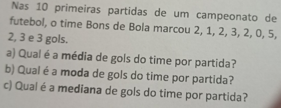 Nas 10 primeiras partidas de um campeonato de 
futebol, o time Bons de Bola marcou 2, 1, 2, 3, 2, 0, 5,
2, 3 e 3 gols. 
a) Qual é a média de gols do time por partida? 
b) Qual é a moda de gols do time por partida? 
c) Qual é a mediana de gols do time por partida?