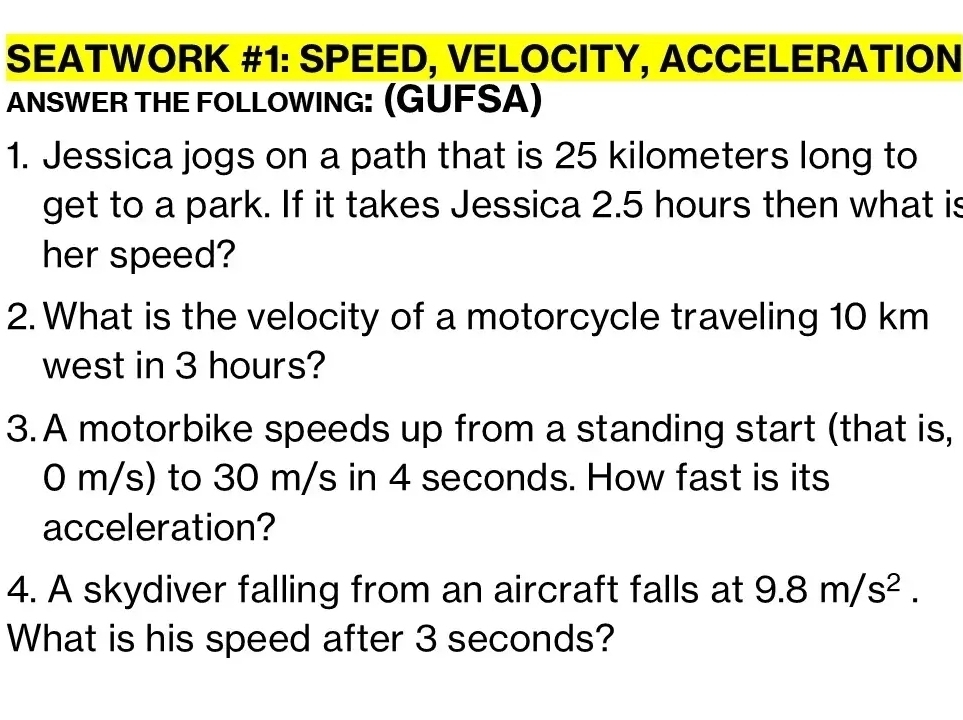 SEATWORK #1: SPEED, VELOCITY, ACCELERATION 
ANSWER THE FOLLOWING: (GUFSA) 
1. Jessica jogs on a path that is 25 kilometers long to 
get to a park. If it takes Jessica 2.5 hours then what is 
her speed? 
2. What is the velocity of a motorcycle traveling 10 km
west in 3 hours? 
3. A motorbike speeds up from a standing start (that is,
0 m/s) to 30 m/s in 4 seconds. How fast is its 
acceleration? 
4. A skydiver falling from an aircraft falls at 9.8m/s^2. 
What is his speed after 3 seconds?