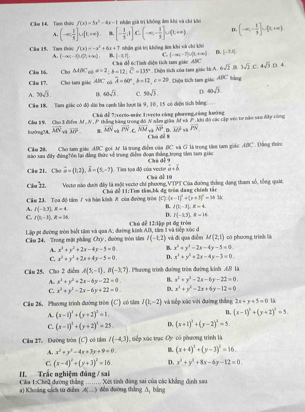 Tam thức f(x)=5x^2-4x-1 nhận giá trị không âm khí và chỉ khi
A. (-∈fty ; 1/5 ]∪ [1;+∈fty ). B. [- 1/5 ;1]. C. (-∈fty ;- 1/5 ]∪ (1;+∈fty ).
D. (-∈fty ;- 1/5 ]∪ [1;+∈fty ).
Câu 15. Tam thức f(x)=-x^2+6x+7 nhận giá trị không âm khi và chỉ khí
A. (-∈fty ;-1]∪ [7;+∈fty ). B. [-1;7]. C. (-∈fty ;-7]∪ [1;+∈fty ). D. [-7;1].
Chủ đề 6:Tính diện tích tam giác ABC
Câu 16. Cho △ ABC có a=2;b=12;widehat C=135°. Diện tích của tam giác là:A. 6sqrt(2). B. 3sqrt(2).C.4sqrt(3).D.4.
Câu 17.  Cho tam giác ABC có hat A=60°,b=12,c=20. Diện tích tam giác ABC bằng
A. 70sqrt(3). B. 60sqrt(3). C. 50sqrt(3).
D. 40sqrt(3).
Câu 18. Tam giác có độ dài ba cạnh lần lượt là 9, 10, 15 có diện tích bằng:.
Chủ đề 7:vecto-mức 1:vecto cùng phương,cùng hướng
Câu 19. Cho 3 điểm M , N, P thẳng hàng trong đó N nằm giữa M và P . khi đó các cặp véc tơ nào sau đây cùng
hướng?A. overline MN và overline MP. B. vector MN và vector PN. C. overline NM vector NP. D. overline MP và vector PN.
Chủ đề 8
Câu 20. Cho tam giác ABC gọi M là trung điểm của BC và G là trọng tâm tam giác ABC . Đằng thức
nào sau đây đúng?ôn lại đẳng thức về trung điểm đoạn thắng,trọng tâm tam giác
Chủ đề 9
Câu 21. Cho vector a=(1;2),vector b=(5;-7). Tìm tọa độ của vectơ vector a+vector b.
Chủ đề 10
Câu 22. Vectơ nào dưới đây là một vectơ chỉ phương,VTPT Của đường thẳng dạng tham số, tổng quát.
Chủ để 11:Tìm tâm,bk đg tròn dang chính tắc
Câu 23. Tọa độ tâm / và bán kính R của đường tròn (C):(x-1)^2+(y+3)^2=16 là:
A. I(-1;3),R=4.
B. I(1;-3),R=4.
C. I(1;-3),R=16.
D. I(-1;3),R=16.
Chủ đề 12:lập pt đg tròn
Lập pt đường tròn biết tâm và qua A; đường kính AB, tâm I và tiếp xúc d
Câu 24. Trong mặt phẳng Oxy , đường tròn tâm I(-1;2) và đi qua điểm M(2;1) có phương trình là
B.
A. x^2+y^2+2x-4y-5=0. x^2+y^2-2x-4y-5=0.
C. x^2+y^2+2x+4y-5=0.
D. x^2+y^2+2x-4y-3=0.
Câu 25. Cho 2 điểm A(5;-1),B(-3;7). Phương trình đường tròn đường kính AB là
A. x^2+y^2+2x-6y-22=0. B. x^2+y^2-2x-6y-22=0.
D.
C. x^2+y^2-2x-6y+22=0. x^2+y^2-2x+6y-12=0
Câu 26. Phương trình đường tròn (C) có tâm I(1;-2) và tiếp xúc với đường thắng 2x+y+5=0 là
B.
A. (x-1)^2+(y+2)^2=1. (x-1)^2+(y+2)^2=5.
C. (x-1)^2+(y+2)^2=25. D. (x+1)^2+(y-2)^2=5.
Câu 27. Đường tròn (C) có tâm I(-4;3) , tiếp xúc trục Oy có phương trình là
A. x^2+y^2-4x+3y+9=0. B. (x+4)^2+(y-3)^2=16.
C. (x-4)^2+(y+3)^2=16. D. x^2+y^2+8x-6y-12=0.
II. Trắc nghiệm đúng / sai
Câu 1:Cho2 đường thẳng ....... Xét tính đúng sai của các khẳng định sau
a) Khoảng cách từ điểm A(....) đến đường thẳng △ _1 bàng