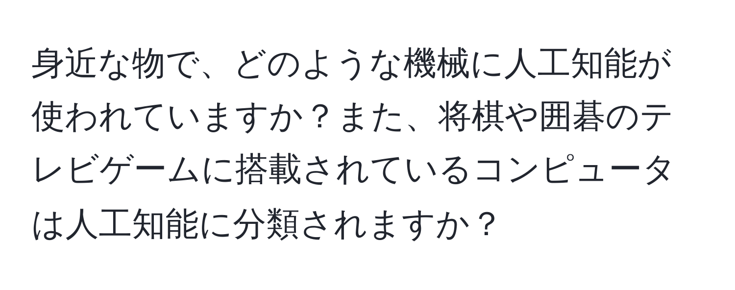 身近な物で、どのような機械に人工知能が使われていますか？また、将棋や囲碁のテレビゲームに搭載されているコンピュータは人工知能に分類されますか？