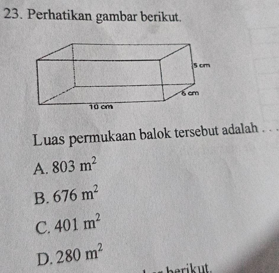 Perhatikan gambar berikut.
Luas permukaan balok tersebut adalah . .
A. 803m^2
B. 676m^2
C. 401m^2
D. 280m^2
berikut.