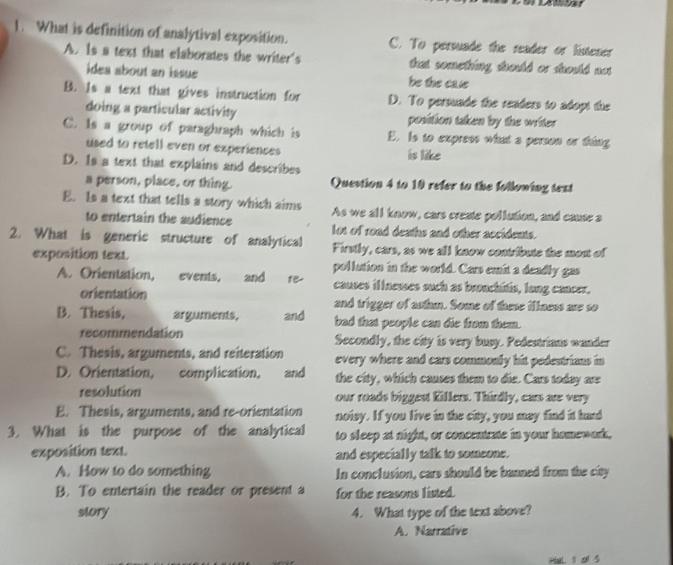 What is definition of analytival exposition. C. To persuade the reader or listener
A. Is a text that elaborates the writer's that someting should or should not
idea about an issue be the case
B. Is a text that gives instruction for D. To persuade the readers to adopt the
doing a particular activity position taken by the writer
C. Is a group of paraghraph which is E. Is to express what a person or tháng
used to retell even or experiences is like
D. Is a text that explains and describes
a person, place, or thing. Question 4 to 10 refer to the following text
E. Is a text that tells a story which aims As we all know, cars create pollution, and cause a
to entertain the audience
lot of road deaths and other accidents.
2. What is generic structure of analytical Firsily, cars, as we all know contribute the most of
exposition text.
pollution in the world. Cars emit a deadly gas
A. Orientation, events, and re causes illnesses such as bronchitis, long cancer.
orientation
and trigger of asthm. Some of these illness are so
B. Thesis, arguments. and bad that people can die from them.
recommendation Secondly, the city is very busy. Pedestrians wander
C. Thesis, arguments, and reiteration every where and cars commonly hit pedestrians in 
D. Orientation, complication, and the city, which causes them to die. Cars today are
resolution our roads biggest Killers. Thirdly, cars are very
E. Thesis, arguments, and re-orientation noisy. If you live in the city, you may find it hand
3. What is the purpose of the analytical to sleep at night, or concentrate in your homewark,
exposition text. and especially talk to someone.
A. How to do something In conclusion, cars should be baaned from the city
B. To entertain the reader or present a for the reasons listed.
story 4. What type of the text above?
A. Narrative