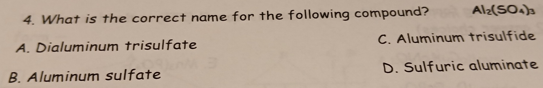 What is the correct name for the following compound?
Al_2(SO_4)_3
A. Dialuminum trisulfate C. Aluminum trisulfide
B. Aluminum sulfate D. Sulfuric aluminate