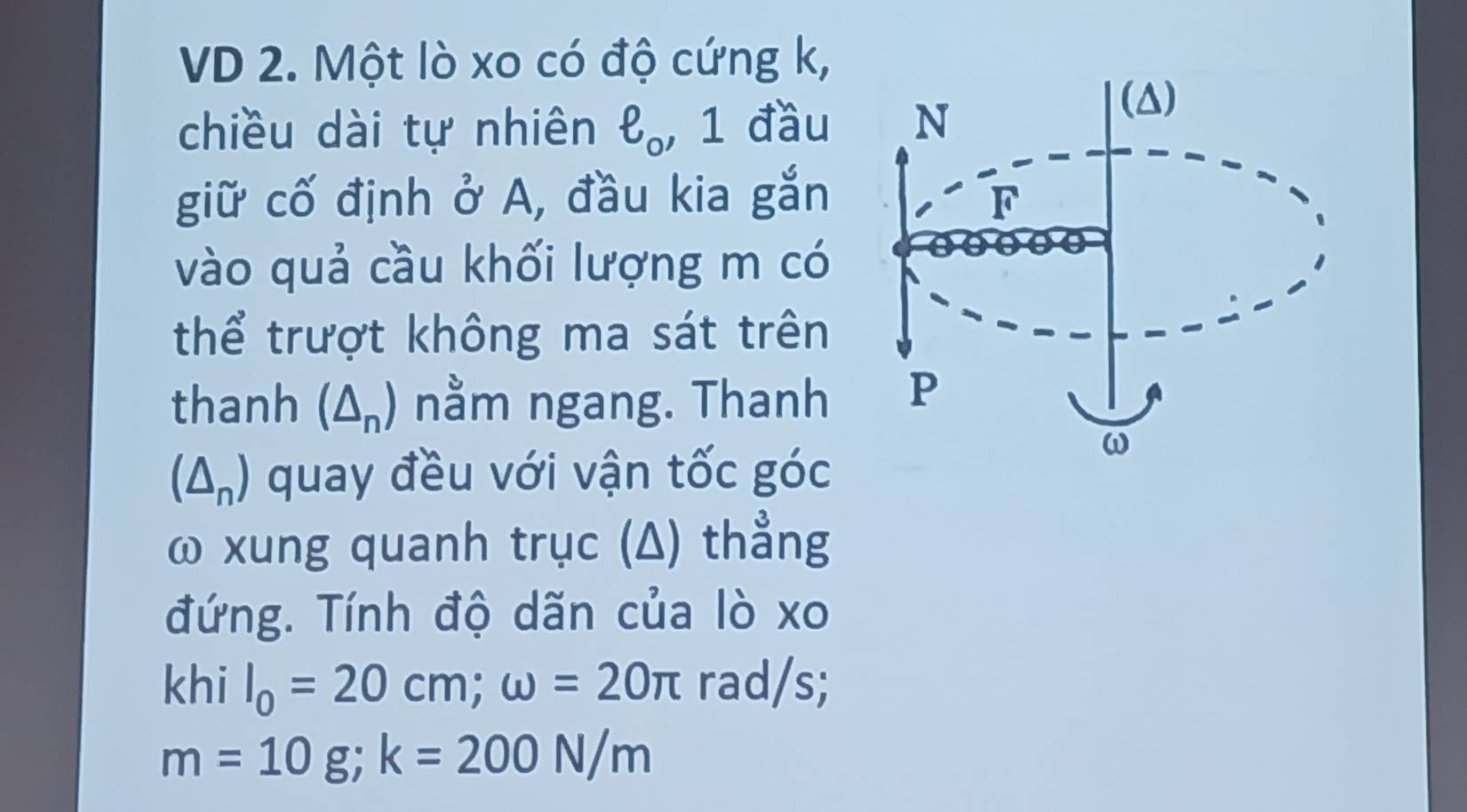 VD 2. Một lò xo có độ cứng k, 
chiều dài tự nhiên ell _o. , 1 đầu N
(△)
giữ cố định ở A, đầu kia gắn F 
vào quả cầu khối lượng m có 
thể trượt không ma sát trên 
thanh (△ _n) nằm ngang. Thanh P
(△ _n) quay đều với vận tốc góc
ω
ω xung quanh trục (Δ) thẳng
đứng. Tính độ dãn của lò xo
khi I_0=20cm; omega =20π rad/s;
m=10g; k=200N/m