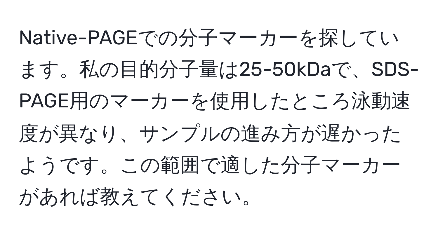 Native-PAGEでの分子マーカーを探しています。私の目的分子量は25-50kDaで、SDS-PAGE用のマーカーを使用したところ泳動速度が異なり、サンプルの進み方が遅かったようです。この範囲で適した分子マーカーがあれば教えてください。