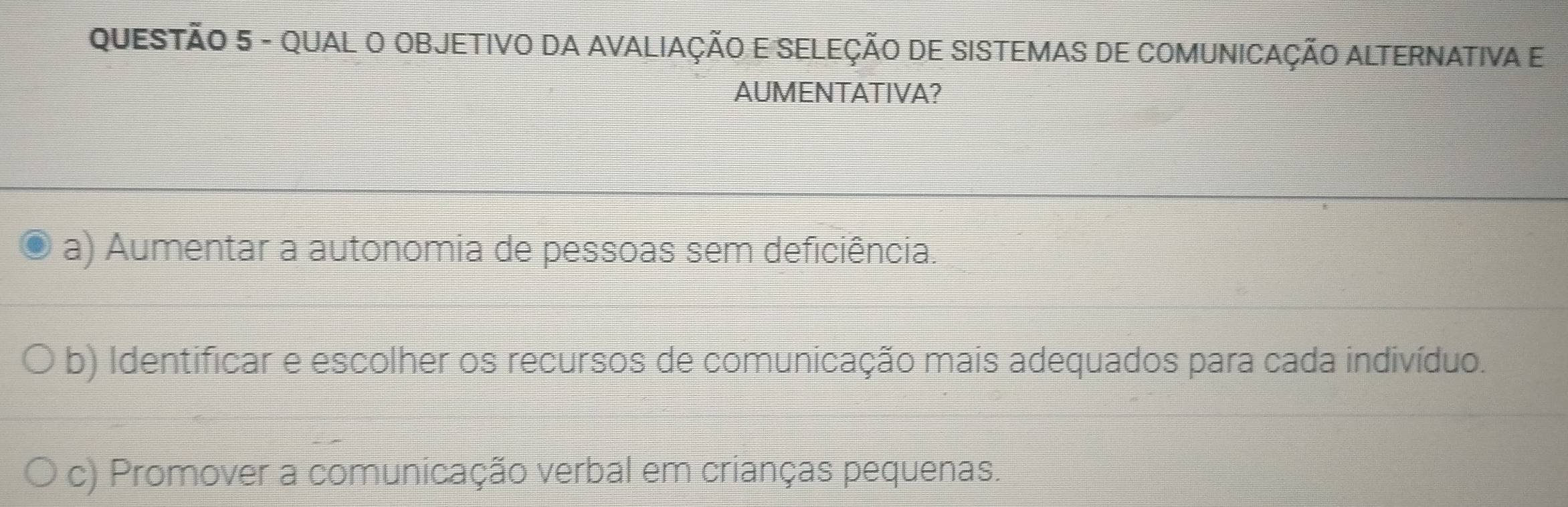 QUAL O OBJETIVO DA AVALIAÇÃO E SELEÇÃO DE SISTEMAS DE COMUNICAÇÃO ALTERNATIVA E
AUMENTATIVA?
a) Aumentar a autonomia de pessoas sem deficiência.
b) Identificar e escolher os recursos de comunicação mais adequados para cada indivíduo.
c) Promover a comunicação verbal em crianças pequenas.