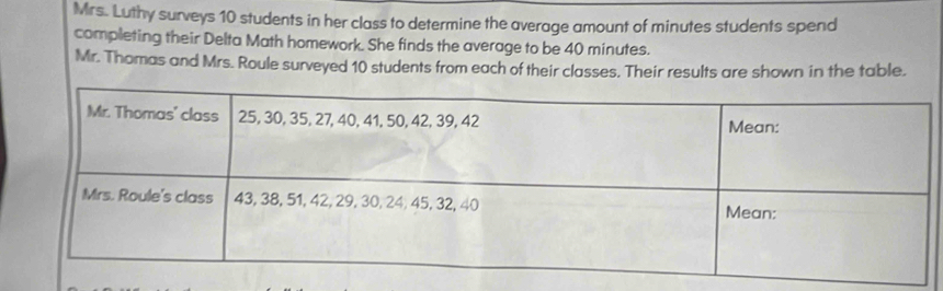 Mrs. Luthy surveys 10 students in her class to determine the average amount of minutes students spend 
completing their Delta Math homework. She finds the average to be 40 minutes. 
Mr. Thomas and Mrs. Roule surveyed 10 students from each of their classes. Their results are shown in the table.