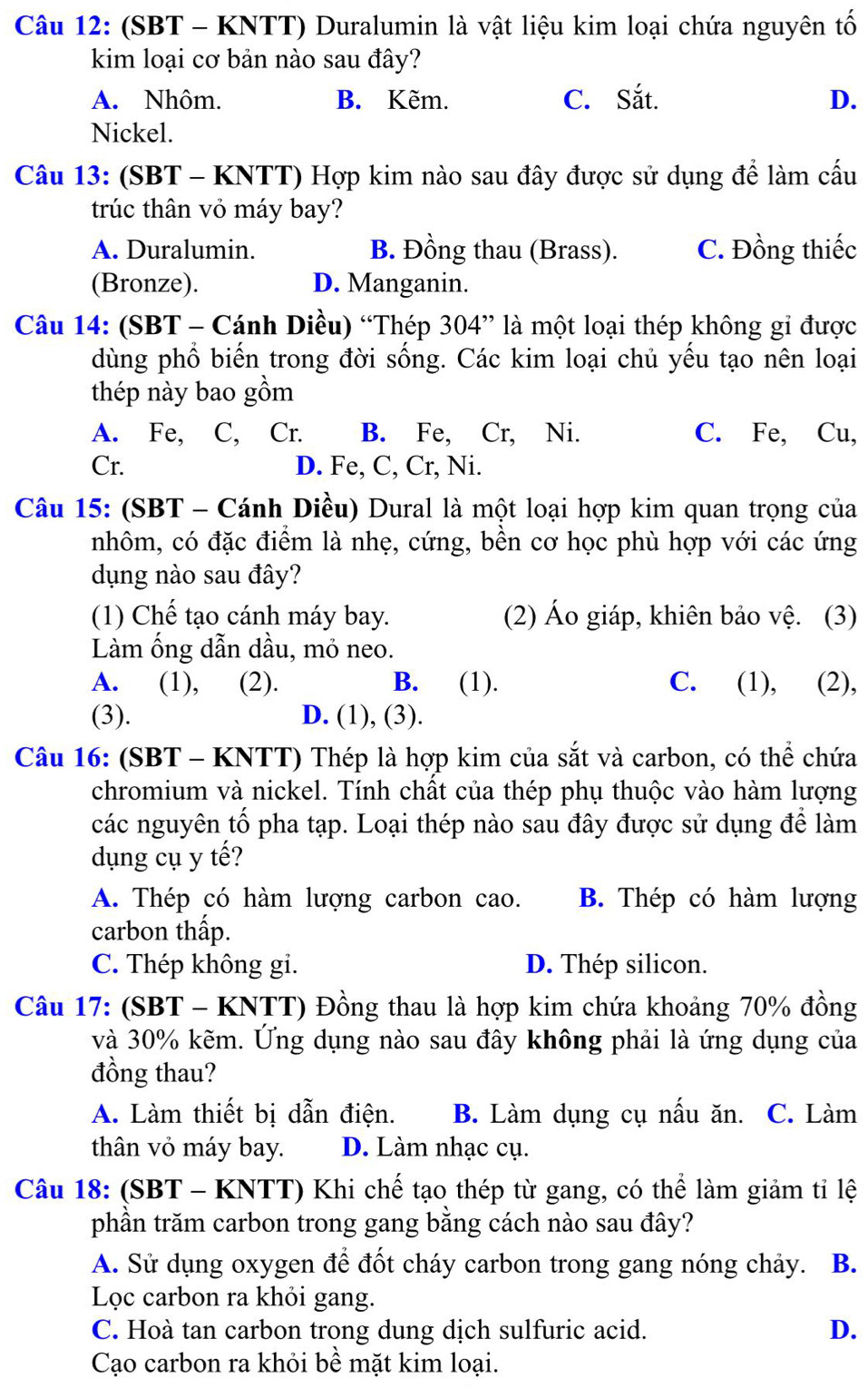 (SBT - KNTT) Duralumin là vật liệu kim loại chứa nguyên tố
kim loại cơ bản nào sau đây?
A. Nhôm. B. Kẽm. C. Sắt. D.
Nickel.
Câu 13: (SBT - KNTT) Hợp kim nào sau đây được sử dụng để làm cấu
trúc thân vỏ máy bay?
A. Duralumin. B. Đồng thau (Brass). C. Đồng thiếc
(Bronze). D. Manganin.
Câu 14: (SBT - Cánh Diều) “Thép 304” là một loại thép không gi được
dùng phổ biến trong đời sống. Các kim loại chủ yếu tạo nên loại
thép này bao gồm
A. Fe, C, Cr. B. Fe, Cr, Ni. C. Fe, Cu,
Cr. D. Fe, C, Cr, Ni.
Câu 15: (SBT - Cánh Diều) Dural là một loại hợp kim quan trọng của
nhôm, có đặc điểm là nhẹ, cứng, bền cơ học phù hợp với các ứng
dụng nào sau đây?
(1) Chế tạo cánh máy bay. (2) Áo giáp, khiên bảo vệ. (3)
Làm ống dẫn dầu, mỏ neo.
A. (1), (2). B. (1). C. (1), (2),
(3). D. (1), (3).
Câu 16: (SBT - KNTT) Thép là hợp kim của sắt và carbon, có thể chứa
chromium và nickel. Tính chất của thép phụ thuộc vào hàm lượng
các nguyên tố pha tạp. Loại thép nào sau đây được sử dụng để làm
dụng cụ y tế?
A. Thép có hàm lượng carbon cao. B. Thép có hàm lượng
carbon thấp.
C. Thép không gi. D. Thép silicon.
Câu 17: (SBT - KNTT) Đồng thau là hợp kim chứa khoảng 70% đồng
và 30% kẽm. Ứng dụng nào sau đây không phải là ứng dụng của
đồng thau?
A. Làm thiết bị dẫn điện. B. Làm dụng cụ nấu ăn. C. Làm
thân vỏ máy bay. D. Làm nhạc cụ.
Câu 18: (SBT - KNTT) Khi chế tạo thép từ gang, có thể làm giảm tỉ lệ
phần trăm carbon trong gang bằng cách nào sau đây?
A. Sử dụng oxygen để đốt cháy carbon trong gang nóng chảy. B.
Lọc carbon ra khỏi gang.
C. Hoà tan carbon trong dung dịch sulfuric acid. D.
Cạo carbon ra khỏi bề mặt kim loại.