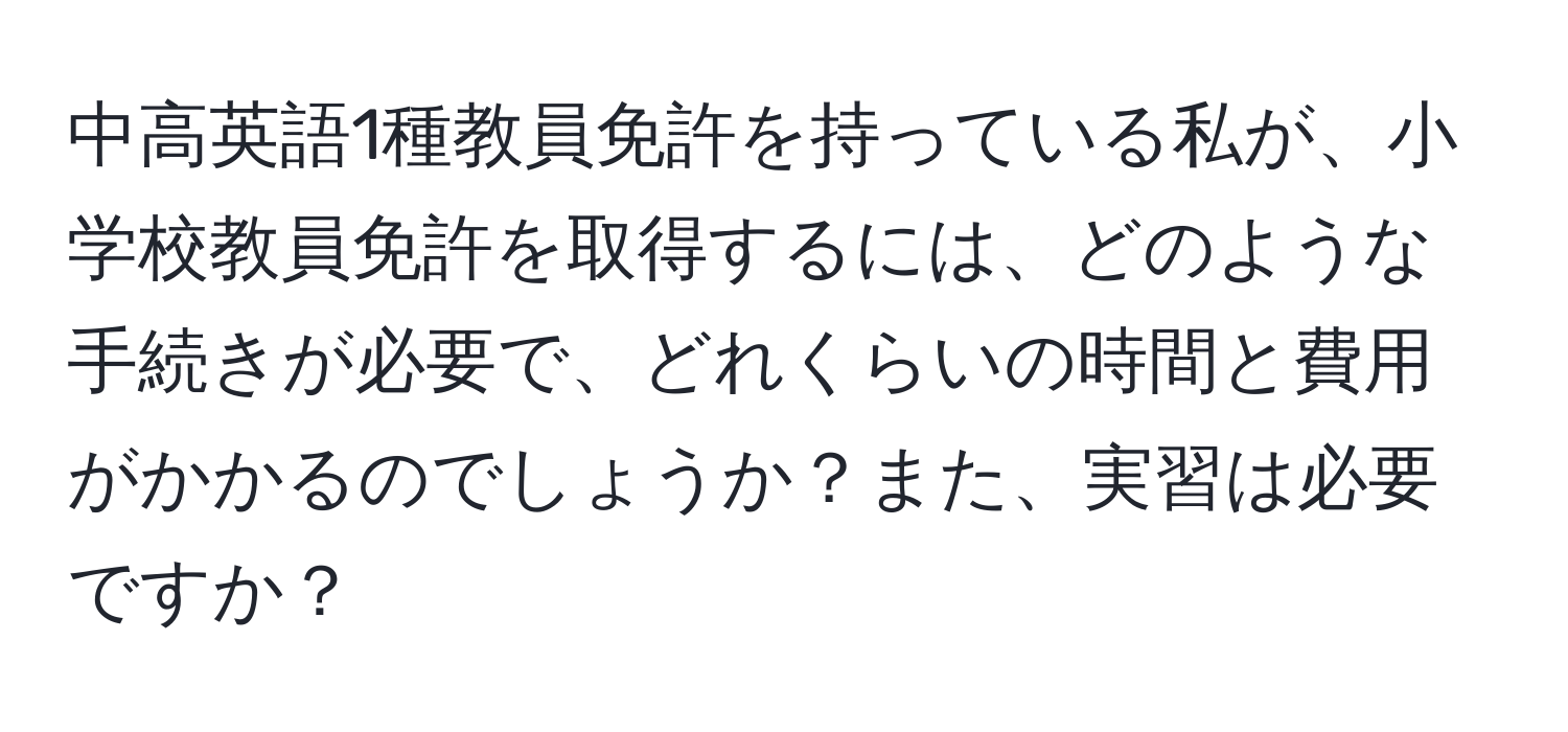 中高英語1種教員免許を持っている私が、小学校教員免許を取得するには、どのような手続きが必要で、どれくらいの時間と費用がかかるのでしょうか？また、実習は必要ですか？