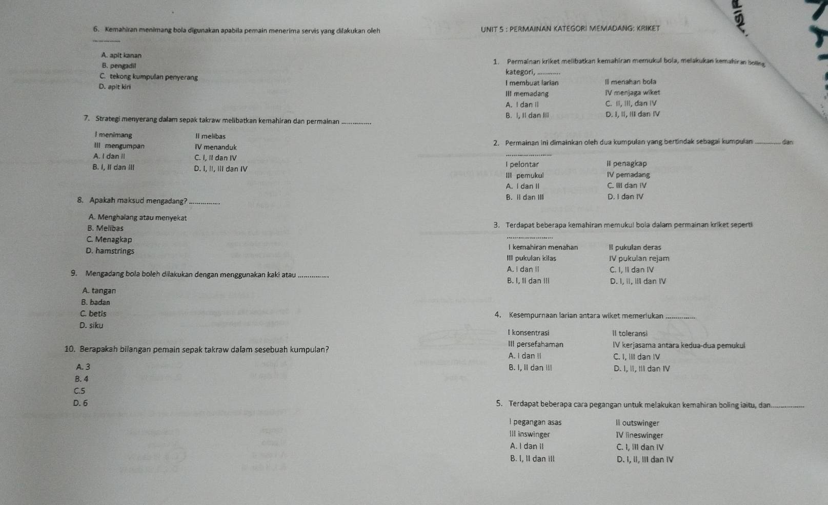 Kemahiran menimang bola digunakan apabila pemain menerima servis yang dilakukan oleh UNIT 5 : PERMAINAN KATEGORI MEMADANG: KRIKET
A. apit kanan
1. Permainan kriket melibatkan kemahiran memukul bola, melakukan kemahiran boling
B. pengadil kategori,
C. tekong kumpulan penyerang I membuat larian Il menahan bola
D. apit kiri IV menjaga wiket
III memadang
A. I dan II C. II, III, dan IV
B. I, II dan III
7. Strategi menyerang dalam sepak takraw melibatkan kemahiran dan permainan _D. I, II, III dan IV
l menimang Il melibas
III mengumpan IV menanduk 2. Permainan ini dimainkan oleh dua kumpulan yang bertindak sebagai kumpulan_ dan
A. I dan II C. I, II dan IV
B. I, II dan III D. I, II, III dan IV I pelontar II penagkap
III pemukul IV pemadang
A. I dan II C. III dan IV
8. Apakah maksud mengadang? _B. Il dan III D. I dan IV
A. Menghalang atau menyekat
B. Melibas 3. Terdapat beberapa kemahiran memukul bola dalam permainan kriket seperti
C. Menagkap
_
D. hamstrings I kemahiran menahan Il pukulan deras
III pukulan kilas IV pukulan rejam
A. I dan II C. I, II dan IV
9. Mengadang bola boleh dilakukan dengan menggunakan kaki atau_ B. I, II dan III
D. I, I, ⅢI dan IV
A. tangan
B. badan
C. betis 4. Kesempurnaan larian antara wiket memerlukan_
D. siku I konsentrasi II toleransi
III persefahaman IV kerjasama antara kedua-dua pemukul
10. Berapakah bilangan pemain sepak takraw dalam sesebuah kumpulan? A. I dan II
C. I, III dan IV
A. 3 B. I, II dan III D. I, II, III dan IV
B. 4
C.5
D. 6 5. Terdapat beberapa cara pegangan untuk melakukan kemahiran boling iaitu, dan.
I pegangan asas Il outswinger
IIl inswinger IV lineswinger
A. I dan iI C. I, III dan IV
B. I, II dan ill D. I, II, III dan IV