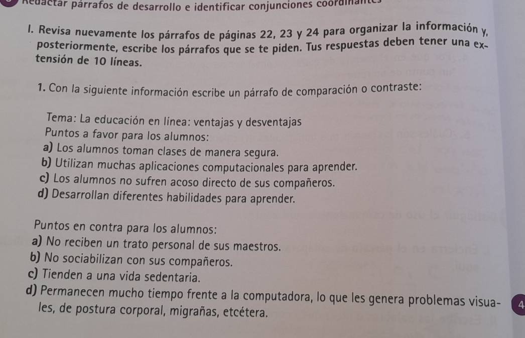 Aédactar párrafos de desarrollo e identificar conjunciones coordiam
I. Revisa nuevamente los párrafos de páginas 22, 23 y 24 para organizar la información y,
posteriormente, escribe los párrafos que se te piden. Tus respuestas deben tener una ex-
tensión de 10 líneas.
1. Con la siguiente información escribe un párrafo de comparación o contraste:
Tema: La educación en línea: ventajas y desventajas
Puntos a favor para los alumnos:
a) Los alumnos toman clases de manera segura.
b) Utilizan muchas aplicaciones computacionales para aprender.
c) Los alumnos no sufren acoso directo de sus compañeros.
d) Desarrollan diferentes habilidades para aprender.
Puntos en contra para los alumnos:
a) No reciben un trato personal de sus maestros.
b) No sociabilizan con sus compañeros.
c) Tienden a una vida sedentaria.
d) Permanecen mucho tiempo frente a la computadora, lo que les genera problemas visua- a
les, de postura corporal, migrañas, etcétera.