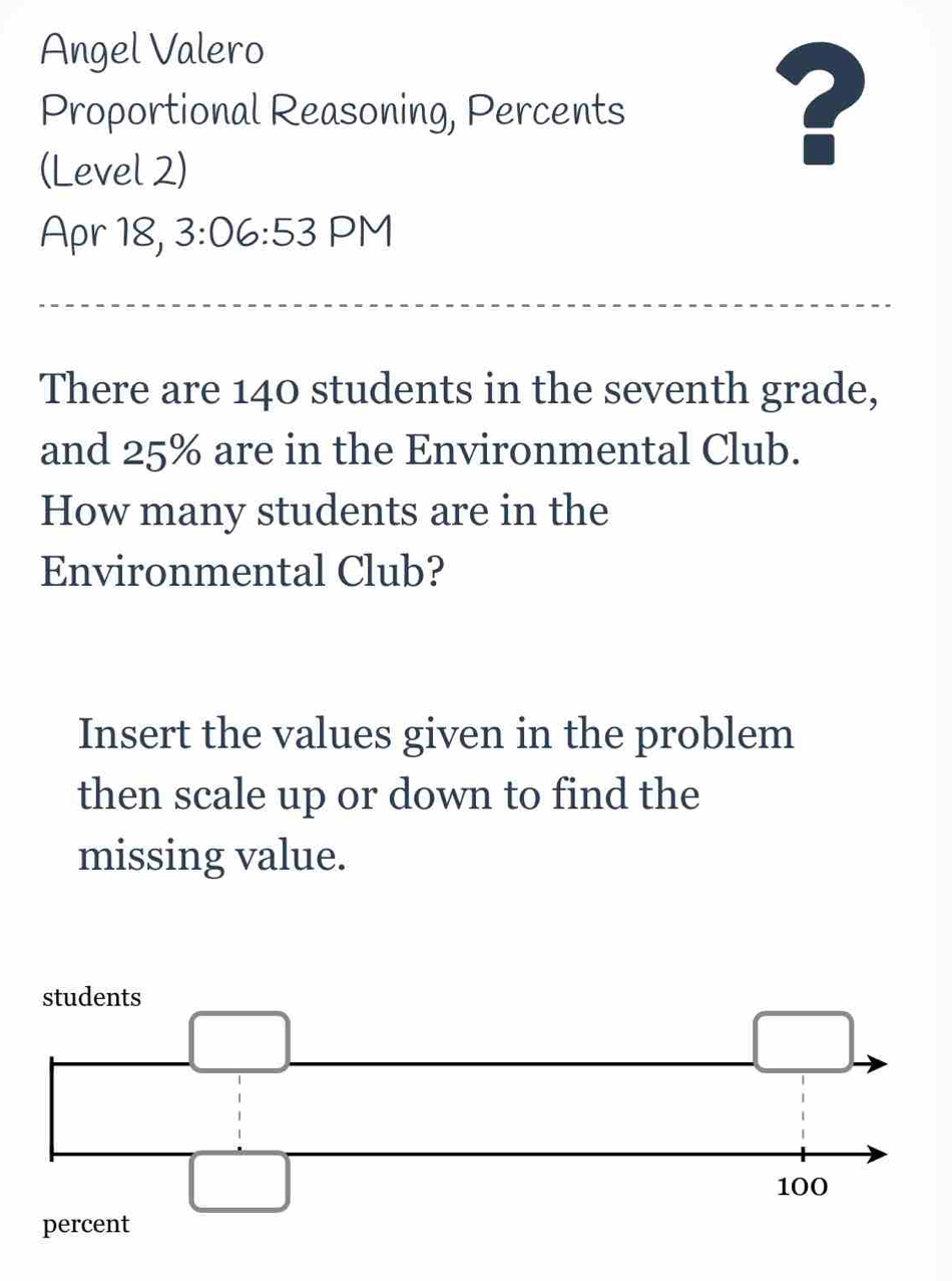 Angel Valero 
Proportional Reasoning, Percents 
(Level 2) 
? 
Apr 18, 3:06:53 PM 
There are 140 students in the seventh grade, 
and 25% are in the Environmental Club. 
How many students are in the 
Environmental Club? 
Insert the values given in the problem 
then scale up or down to find the 
missing value. 
percent